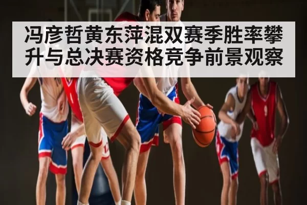 冯彦哲黄东萍混双赛季胜率攀升与总决赛资格竞争前景观察